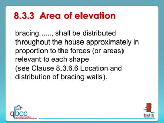 8.3.3 Area of elevation
bracing......, shall be distributed
throughout the house approximately in
proportion to the forces (or areas)
relevant to each shape
(see Clause 8.3.6.6 Location and
distribution of bracing walls).
 