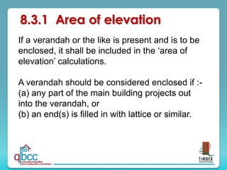 8.3.1 Area of elevation
If a verandah or the like is present and is to be
enclosed, it shall be included in the ‘area of
elevation’ calculations.
A verandah should be considered enclosed if :-
(a) any part of the main building projects out
into the verandah, or
(b) an end(s) is filled in with lattice or similar.
 