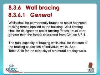 8.3.6 Wall bracing
Walls shall be permanently braced to resist horizontal
racking forces applied to the building. Wall bracing
shall be designed to resist racking forces equal to or
greater than the forces calculated from Clause 8.3.4.
The total capacity of bracing walls shall be the sum of
the bracing capacities of individual walls. See
Table 8.18 for the capacity of structural bracing walls.
8.3.6.1 General
 