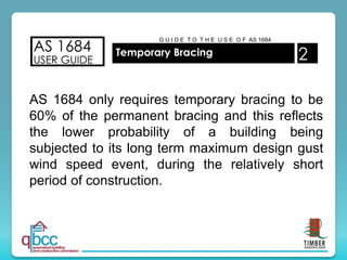 AS 1684
USER GUIDE
Temporary Bracing 2
G U I D E T O T H E U S E O F AS 1684
AS 1684 only requires temporary bracing to be
60% of the permanent bracing and this reflects
the lower probability of a building being
subjected to its long term maximum design gust
wind speed event, during the relatively short
period of construction.
 