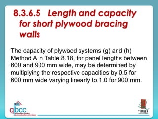 The capacity of plywood systems (g) and (h)
Method A in Table 8.18, for panel lengths between
600 and 900 mm wide, may be determined by
multiplying the respective capacities by 0.5 for
600 mm wide varying linearly to 1.0 for 900 mm.
8.3.6.5 Length and capacity
for short plywood bracing
walls
 