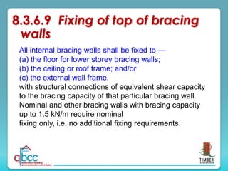 All internal bracing walls shall be fixed to —
(a) the floor for lower storey bracing walls;
(b) the ceiling or roof frame; and/or
(c) the external wall frame,
with structural connections of equivalent shear capacity
to the bracing capacity of that particular bracing wall.
Nominal and other bracing walls with bracing capacity
up to 1.5 kN/m require nominal
fixing only, i.e. no additional fixing requirements.
8.3.6.9 Fixing of top of bracing
walls
 