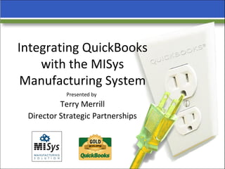 Integrating QuickBooks with the MISys Manufacturing System Presented by   Terry Merrill  Director Strategic Partnerships   