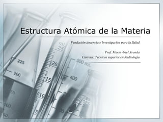 Estructura Atómica de la Materia
Fundación docencia e Investigación para la Salud
Prof. Mario Ariel Aranda
Carrera: Técnicos superior en Radiología
 