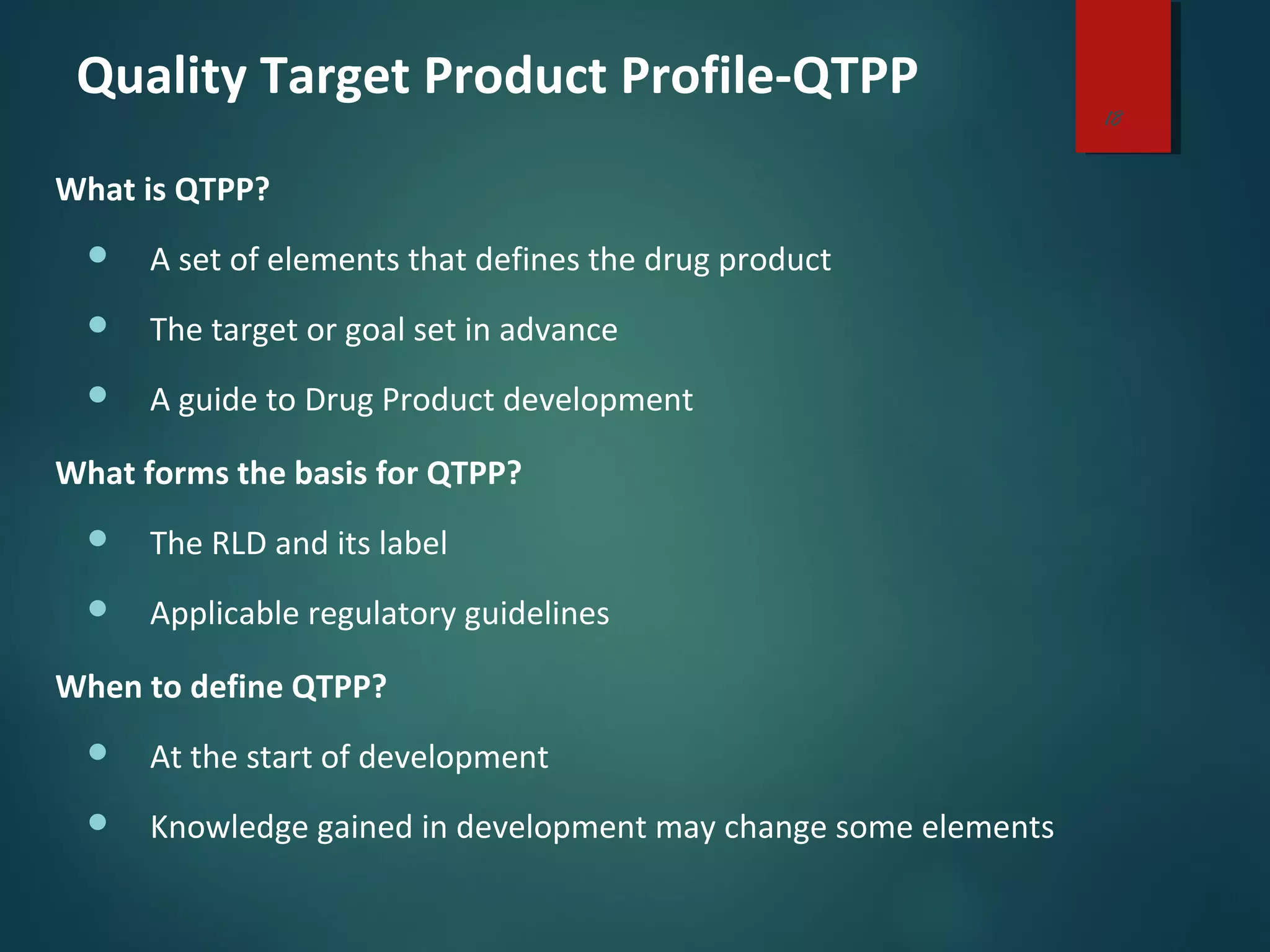 Quality Target Product Profile-QTPP
What is QTPP?
 A set of elements that defines the drug product
 The target or goal set in advance
 A guide to Drug Product development
What forms the basis for QTPP?
 The RLD and its label
 Applicable regulatory guidelines
When to define QTPP?
 At the start of development
 Knowledge gained in development may change some elements
18
 