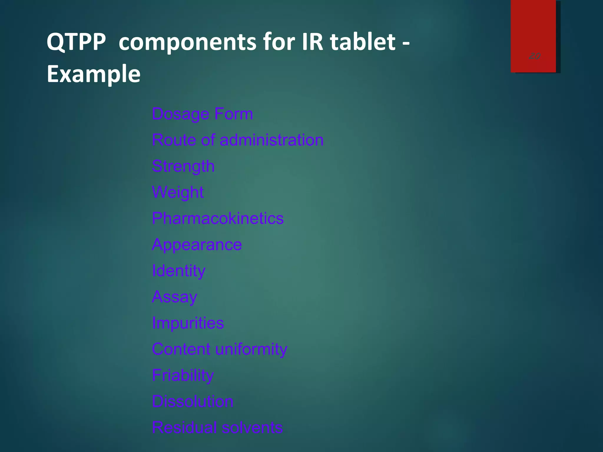 QTPP components for IR tablet -
Example
Dosage Form
Route of administration
Strength
Weight
Pharmacokinetics
Appearance
Identity
Assay
Impurities
Content uniformity
Friability
Dissolution
Residual solvents
20
 
