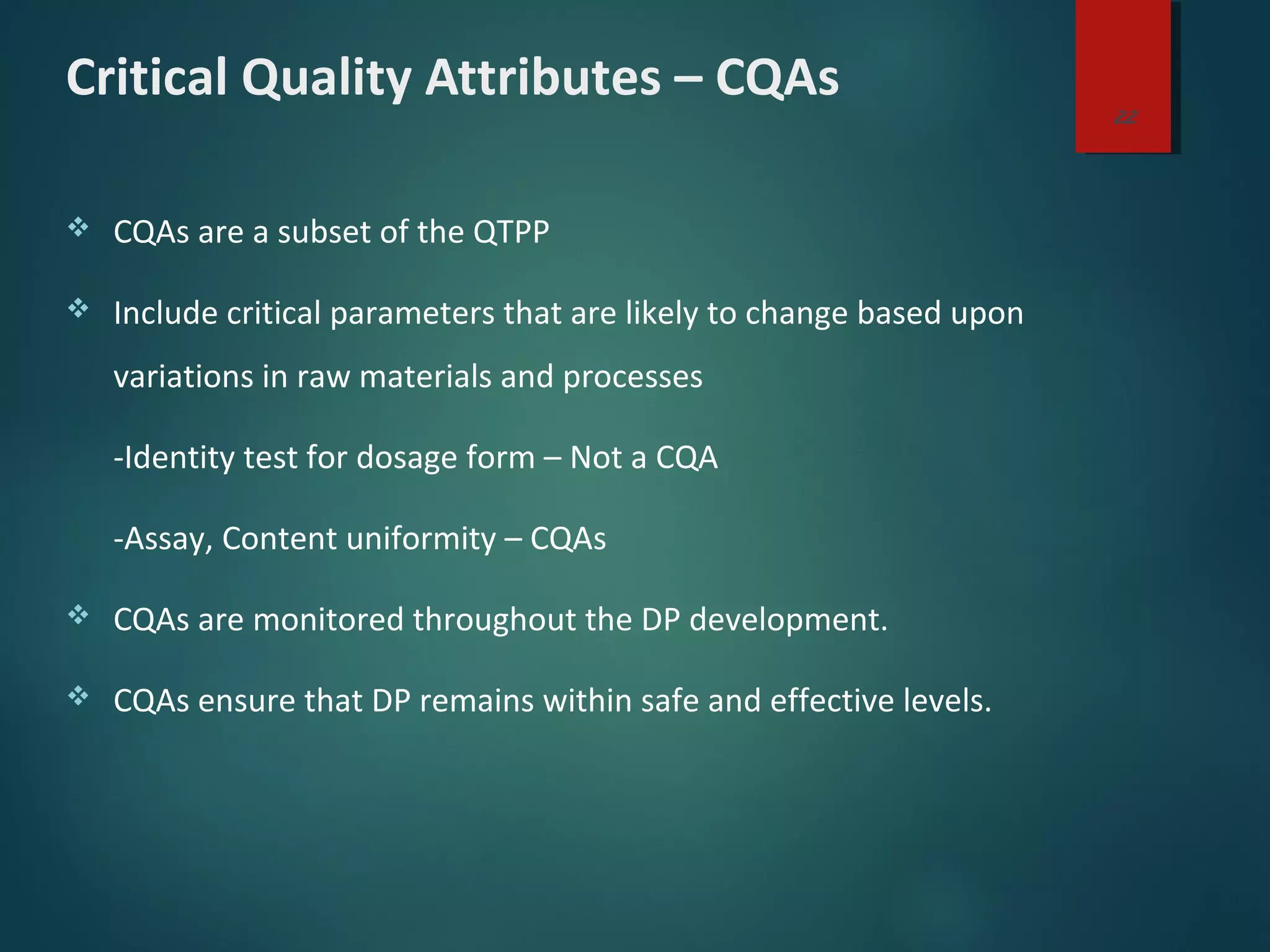Critical Quality Attributes – CQAs
 CQAs are a subset of the QTPP
 Include critical parameters that are likely to change based upon
variations in raw materials and processes
-Identity test for dosage form – Not a CQA
-Assay, Content uniformity – CQAs
 CQAs are monitored throughout the DP development.
 CQAs ensure that DP remains within safe and effective levels.
22
 