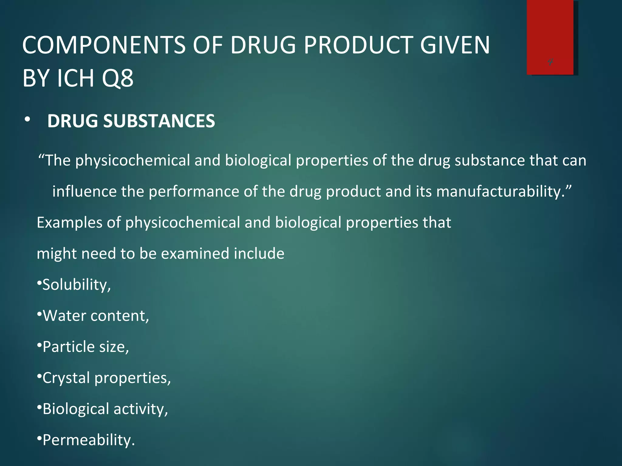 4
COMPONENTS OF DRUG PRODUCT GIVEN
BY ICH Q8
• DRUG SUBSTANCES
“The physicochemical and biological properties of the drug substance that can
influence the performance of the drug product and its manufacturability.”
Examples of physicochemical and biological properties that
might need to be examined include
•Solubility,
•Water content,
•Particle size,
•Crystal properties,
•Biological activity,
•Permeability.
 