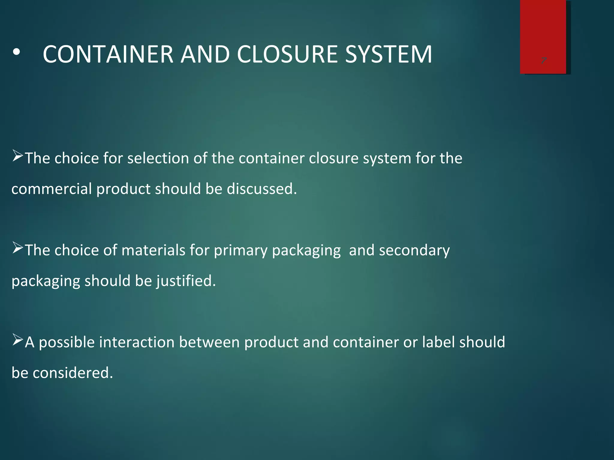 7• CONTAINER AND CLOSURE SYSTEM
The choice for selection of the container closure system for the
commercial product should be discussed.
The choice of materials for primary packaging and secondary
packaging should be justified.
A possible interaction between product and container or label should
be considered.
 