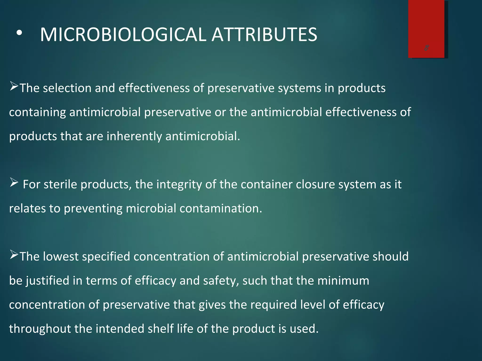 8
• MICROBIOLOGICAL ATTRIBUTES
The selection and effectiveness of preservative systems in products
containing antimicrobial preservative or the antimicrobial effectiveness of
products that are inherently antimicrobial.
 For sterile products, the integrity of the container closure system as it
relates to preventing microbial contamination.
The lowest specified concentration of antimicrobial preservative should
be justified in terms of efficacy and safety, such that the minimum
concentration of preservative that gives the required level of efficacy
throughout the intended shelf life of the product is used.
 