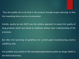 3
Thus the quality has to be built in the product through proper planning, so that
the impending failure can be circumvented.
Initially, quality by test (QbT) was the solitary approach to assure the quality of
drug products which was based on methods without clear understanding of the
processes.
But after the launching of guidelines for current good manufacturing practice
(cGMP) by FDA
this problem was solved as FDA developed generalized quality by design (QbD) in
the field of pharmacy
 
