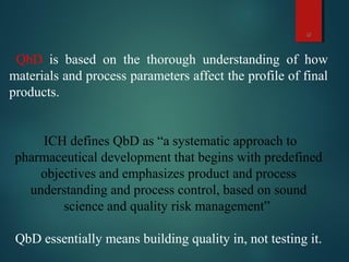 12
QbD is based on the thorough understanding of how
materials and process parameters affect the profile of final
products.
ICH defines QbD as “a systematic approach to
pharmaceutical development that begins with predefined
objectives and emphasizes product and process
understanding and process control, based on sound
science and quality risk management”
QbD essentially means building quality in, not testing it.
 