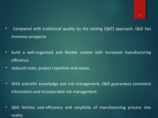 13
• Compared with traditional quality by the testing (QbT) approach, QbD has
immense prospects
• build a well-organized and flexible system with increased manufacturing
efficiency
• reduced costs, project rejections and waste.
• With scientific knowledge and risk management, QbD guarantees consistent
information and incorporated risk management.
• QbD fetches cost-efficiency and simplicity of manufacturing process into
reality
 