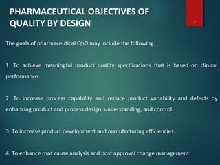 14
The goals of pharmaceutical QbD may include the following:
1. To achieve meaningful product quality specifications that is based on clinical
performance.
2. To increase process capability and reduce product variability and defects by
enhancing product and process design, understanding, and control.
3. To increase product development and manufacturing efficiencies.
4. To enhance root cause analysis and post approval change management.
PHARMACEUTICAL OBJECTIVES OF
QUALITY BY DESIGN
 