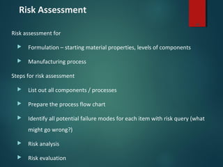 Risk Assessment
Risk assessment for
 Formulation – starting material properties, levels of components
 Manufacturing process
Steps for risk assessment
 List out all components / processes
 Prepare the process flow chart
 Identify all potential failure modes for each item with risk query (what
might go wrong?)
 Risk analysis
 Risk evaluation
26
 