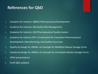 References for QbD
1. Guidance for Industry: Q8(R2) Pharmaceutical Development
2. Guidance for Industry: Q9 Quality Risk Management
3. Guidance for Industry: Q10 Pharmaceutical Quality System
4. Guidance for Industry PAT: A Framework for Innovative Pharmaceutical
Development, Manufacturing, and Quality Assurance
5. Quality by Design for ANDAs: An Example for Modified Release Dosage Forms
6. Quality by Design for ANDAs: An Example for Immediate Release Dosage Forms
7. GPhA presentations
8. Draft QbD updated
30
 