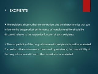 5
• EXCIPIENTS
The excipients chosen, their concentration, and the characteristics that can
influence the drug product performance or manufacturability should be
discussed relative to the respective function of each excipients.
The compatibility of the drug substance with excipients should be evaluated.
For products that contain more than one drug substance, the compatibility of
the drug substances with each other should also be evaluated.
 