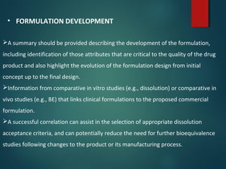 6• FORMULATION DEVELOPMENT
A summary should be provided describing the development of the formulation,
including identification of those attributes that are critical to the quality of the drug
product and also highlight the evolution of the formulation design from initial
concept up to the final design.
Information from comparative in vitro studies (e.g., dissolution) or comparative in
vivo studies (e.g., BE) that links clinical formulations to the proposed commercial
formulation.
A successful correlation can assist in the selection of appropriate dissolution
acceptance criteria, and can potentially reduce the need for further bioequivalence
studies following changes to the product or its manufacturing process.
 