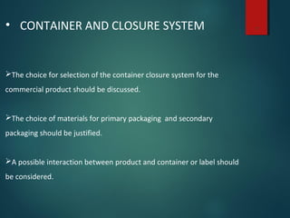7• CONTAINER AND CLOSURE SYSTEM
The choice for selection of the container closure system for the
commercial product should be discussed.
The choice of materials for primary packaging and secondary
packaging should be justified.
A possible interaction between product and container or label should
be considered.
 