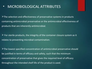 8
• MICROBIOLOGICAL ATTRIBUTES
The selection and effectiveness of preservative systems in products
containing antimicrobial preservative or the antimicrobial effectiveness of
products that are inherently antimicrobial.
 For sterile products, the integrity of the container closure system as it
relates to preventing microbial contamination.
The lowest specified concentration of antimicrobial preservative should
be justified in terms of efficacy and safety, such that the minimum
concentration of preservative that gives the required level of efficacy
throughout the intended shelf life of the product is used.
 