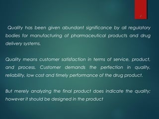 2
Quality has been given abundant significance by all regulatory
bodies for manufacturing of pharmaceutical products and drug
delivery systems.
Quality means customer satisfaction in terms of service, product,
and process. Customer demands the perfection in quality,
reliability, low cost and timely performance of the drug product.
But merely analyzing the final product does indicate the quality;
however it should be designed in the product
 