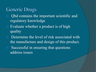  Qbd contains the important scientific and
regulatory knowledge
 Evaluate whether a product is of high
quality
 Determine the level of risk associated with
the manufacture and design of this product.
 Successful in ensuring that questions
address issues
 