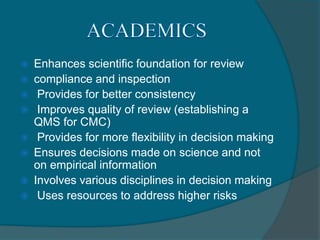  Enhances scientific foundation for review
 compliance and inspection
 Provides for better consistency
 Improves quality of review (establishing a
QMS for CMC)
 Provides for more flexibility in decision making
 Ensures decisions made on science and not
on empirical information
 Involves various disciplines in decision making
 Uses resources to address higher risks
 
