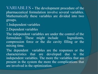 - The development procedure of the
pharmaceutical formulation involve several variables.
Mathematically these variables are divided into two
groups.
1.Independent variables
2.Dependent variables
The independent variables are under the control of the
formulator. These might include Ingredients,
compression force or the die cavity filling or the
mixing time.
The dependent variables are the responses or the
characteristics that are developed due to the
independent variables. The more the variables that are
present in the system the more the complications that
are involved in the optimization.
 