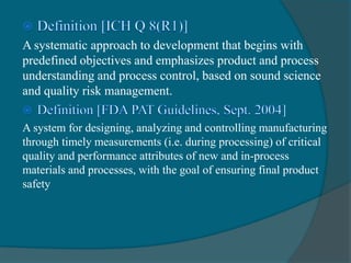 A systematic approach to development that begins with
predefined objectives and emphasizes product and process
understanding and process control, based on sound science
and quality risk management.
A system for designing, analyzing and controlling manufacturing
through timely measurements (i.e. during processing) of critical
quality and performance attributes of new and in-process
materials and processes, with the goal of ensuring final product
safety
 