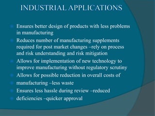  Ensures better design of products with less problems
in manufacturing
 Reduces number of manufacturing supplements
required for post market changes –rely on process
and risk understanding and risk mitigation
 Allows for implementation of new technology to
improve manufacturing without regulatory scrutiny
 Allows for possible reduction in overall costs of
 manufacturing –less waste
 Ensures less hassle during review –reduced
 deficiencies –quicker approval
 