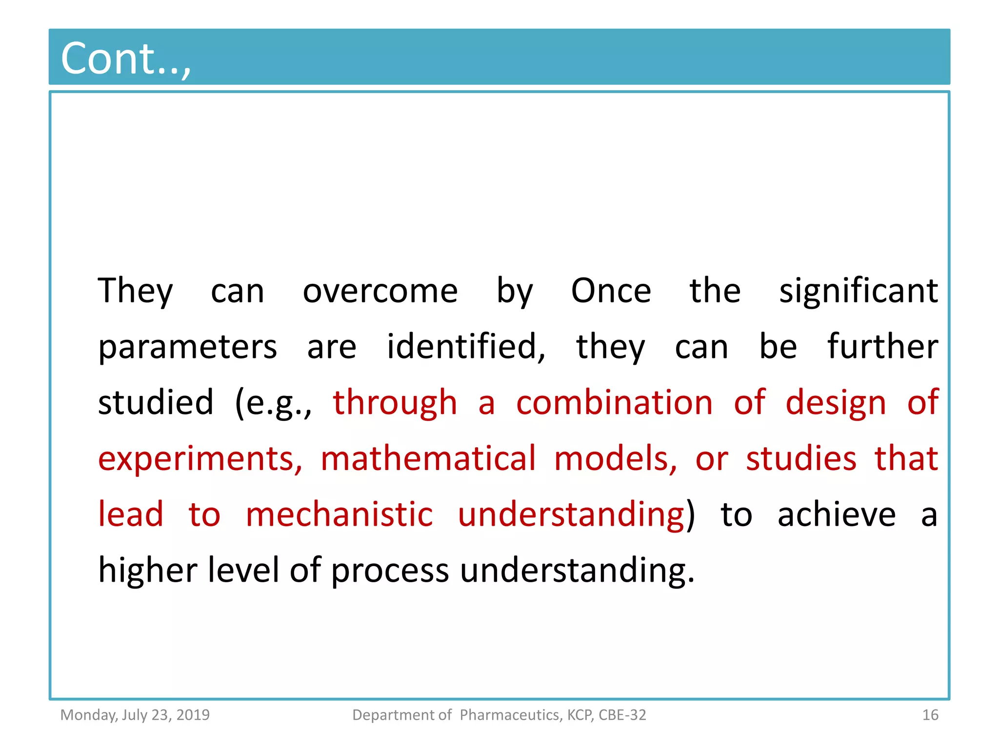 Cont..,
They can overcome by Once the significant
parameters are identified, they can be further
studied (e.g., through a combination of design of
experiments, mathematical models, or studies that
lead to mechanistic understanding) to achieve a
higher level of process understanding.
16Department of Pharmaceutics, KCP, CBE-32Monday, July 23, 2019
 