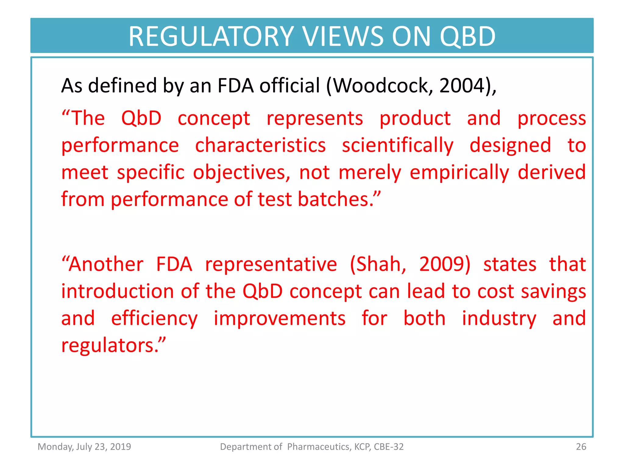 REGULATORY VIEWS ON QBD
As defined by an FDA official (Woodcock, 2004),
“The QbD concept represents product and process
performance characteristics scientifically designed to
meet specific objectives, not merely empirically derived
from performance of test batches.”
“Another FDA representative (Shah, 2009) states that
introduction of the QbD concept can lead to cost savings
and efficiency improvements for both industry and
regulators.”
26Department of Pharmaceutics, KCP, CBE-32Monday, July 23, 2019
 