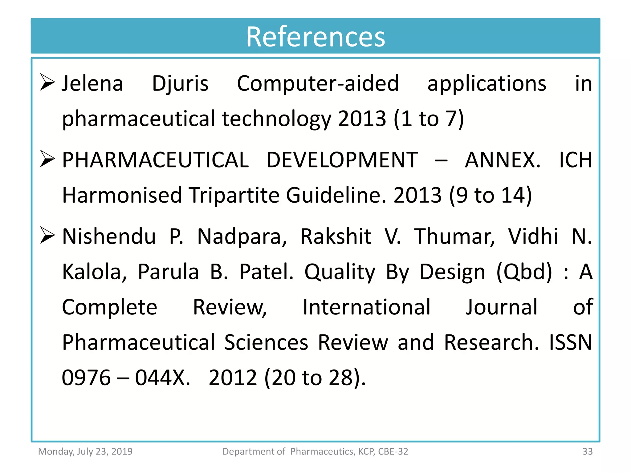 References
 Jelena Djuris Computer-aided applications in
pharmaceutical technology 2013 (1 to 7)
 PHARMACEUTICAL DEVELOPMENT – ANNEX. ICH
Harmonised Tripartite Guideline. 2013 (9 to 14)
 Nishendu P. Nadpara, Rakshit V. Thumar, Vidhi N.
Kalola, Parula B. Patel. Quality By Design (Qbd) : A
Complete Review, International Journal of
Pharmaceutical Sciences Review and Research. ISSN
0976 – 044X. 2012 (20 to 28).
33Department of Pharmaceutics, KCP, CBE-32Monday, July 23, 2019
 