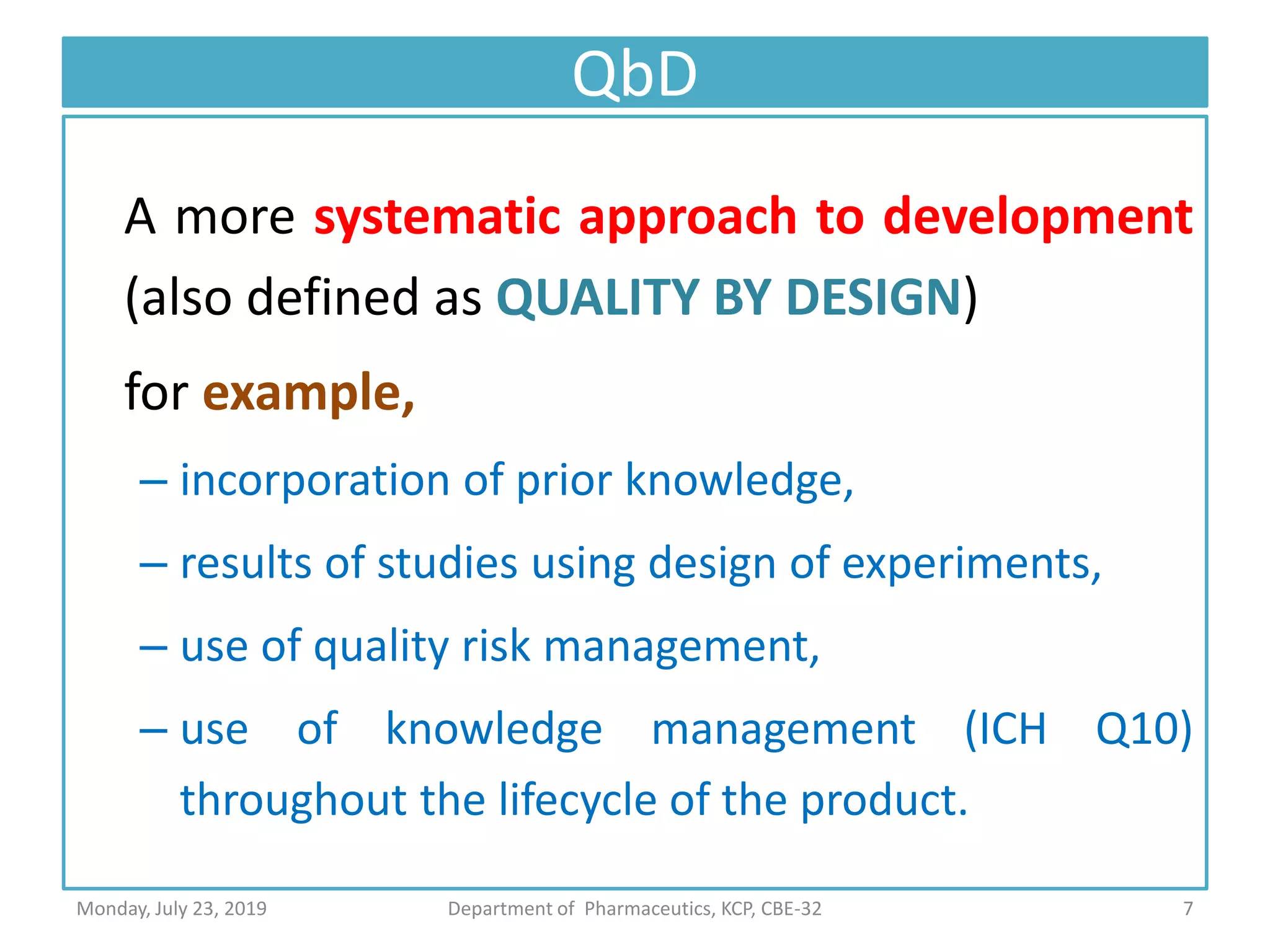 QbD
A more systematic approach to development
(also defined as QUALITY BY DESIGN)
for example,
– incorporation of prior knowledge,
– results of studies using design of experiments,
– use of quality risk management,
– use of knowledge management (ICH Q10)
throughout the lifecycle of the product.
7Department of Pharmaceutics, KCP, CBE-32Monday, July 23, 2019
 