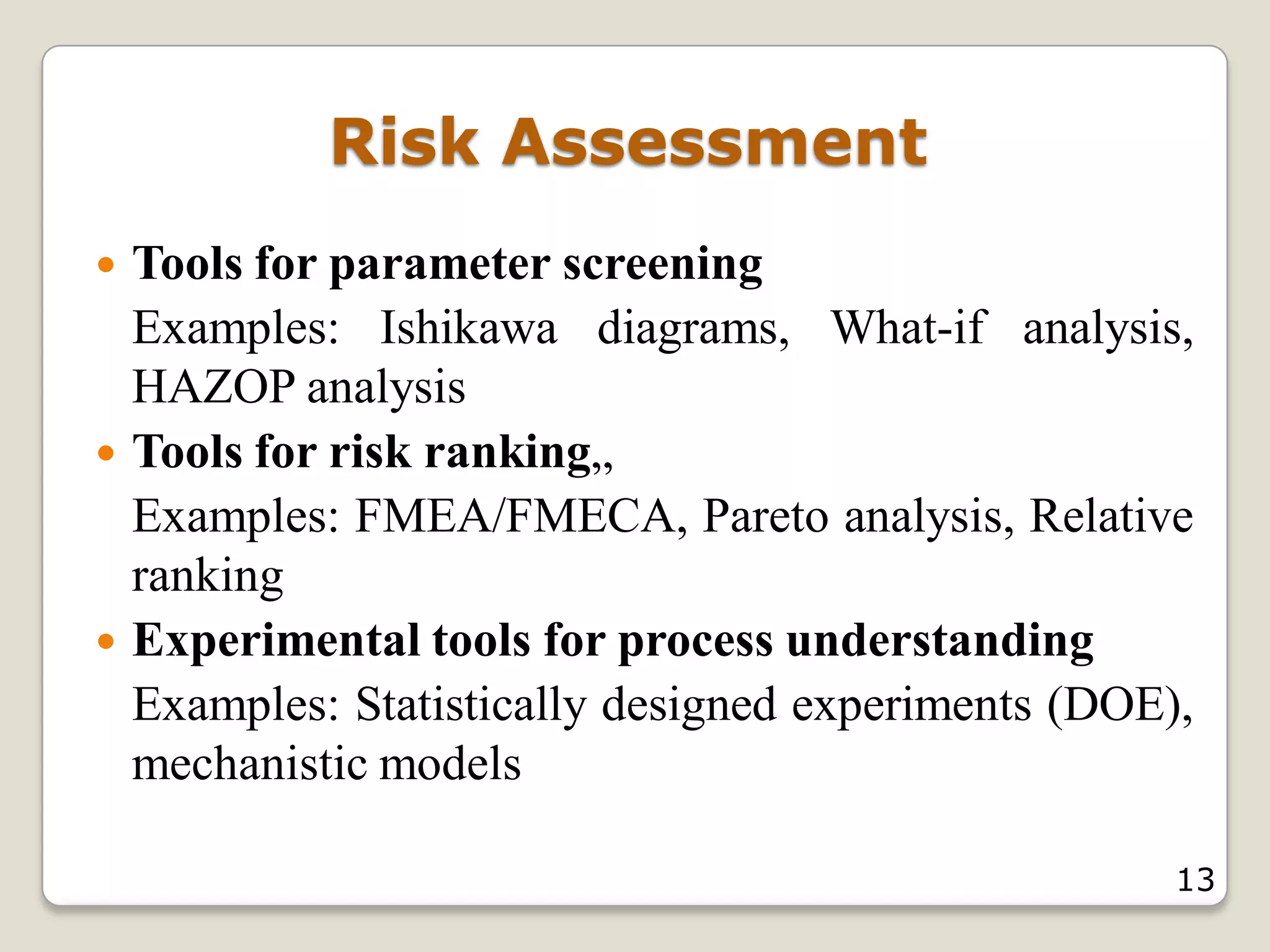 Risk Assessment
 Tools for parameter screening
Examples: Ishikawa diagrams, What-if analysis,
HAZOP analysis
 Tools for risk ranking„
Examples: FMEA/FMECA, Pareto analysis, Relative
ranking
 Experimental tools for process understanding
Examples: Statistically designed experiments (DOE),
mechanistic models
13
 