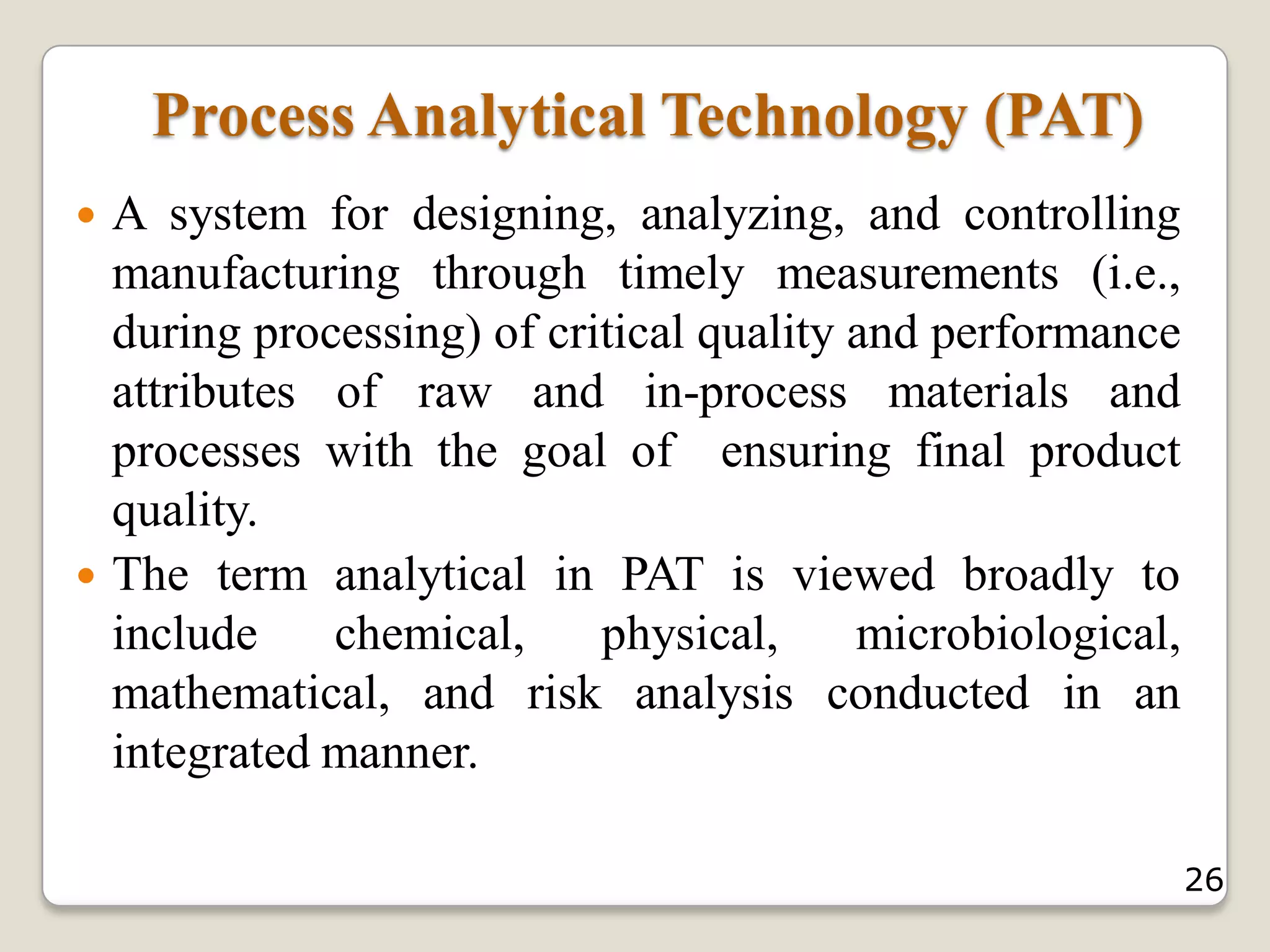 Process Analytical Technology (PAT)
 A system for designing, analyzing, and controlling
manufacturing through timely measurements (i.e.,
during processing) of critical quality and performance
attributes of raw and in-process materials and
processes with the goal of ensuring final product
quality.
 The term analytical in PAT is viewed broadly to
include chemical, physical, microbiological,
mathematical, and risk analysis conducted in an
integrated manner.
26
 