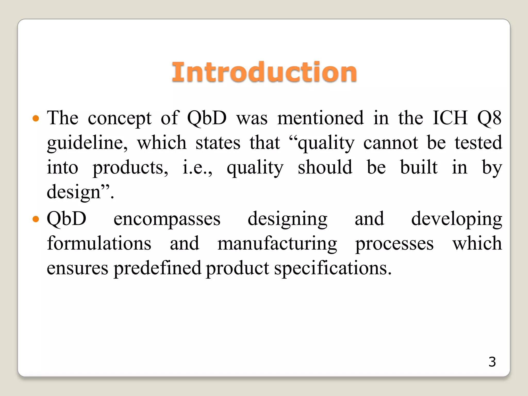 Introduction
 The concept of QbD was mentioned in the ICH Q8
guideline, which states that “quality cannot be tested
into products, i.e., quality should be built in by
design”.
 QbD encompasses designing and developing
formulations and manufacturing processes which
ensures predefined product specifications.
3
 