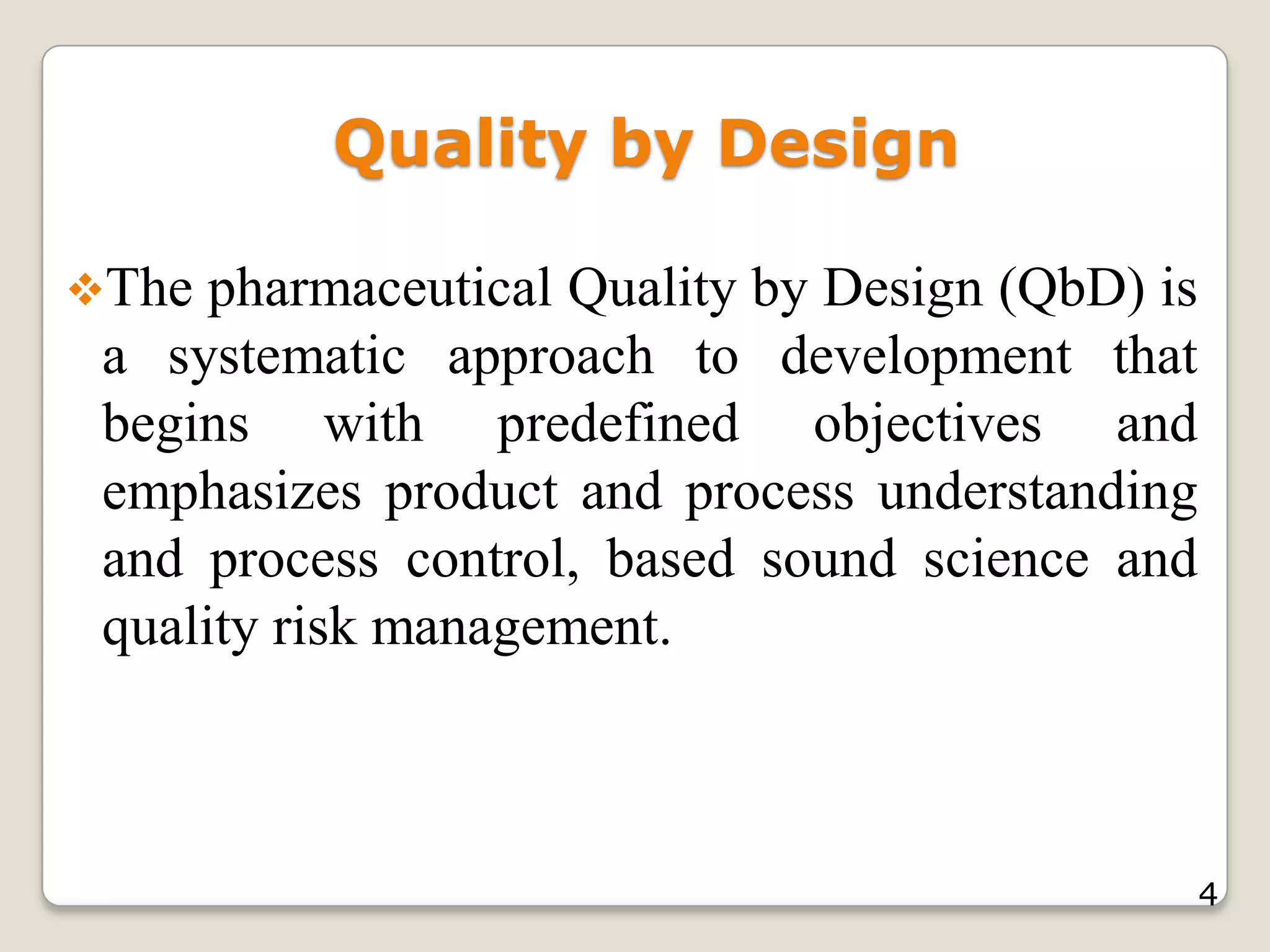 Quality by Design
The pharmaceutical Quality by Design (QbD) is
a systematic approach to development that
begins with predefined objectives and
emphasizes product and process understanding
and process control, based sound science and
quality risk management.
4
 