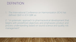 1. The International Conference on Harmonization (ICH) has
defined QbD in ICH Q8R as:
2. “ A systematic approach to pharmaceutical development that
begins with predefined objectives and emphasizes product and
process understanding based on sound science and quality risk
management”.
 