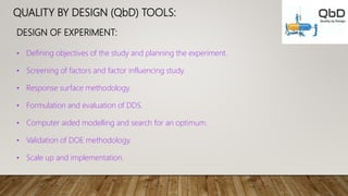 QUALITY BY DESIGN (QbD) TOOLS:
DESIGN OF EXPERIMENT:
• Defining objectives of the study and planning the experiment.
• Screening of factors and factor influencing study.
• Response surface methodology.
• Formulation and evaluation of DDS.
• Computer aided modelling and search for an optimum.
• Validation of DOE methodology.
• Scale up and implementation.
 
