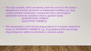 • The input variables, which are directly under the control of the product
development scientist, are known as Independent variables e.g., drug
content, polymer composition, compression force, percentage of
penetration enhancer, hydration volume, agitation speed.
- QUANTITATIVES VARIBLES.
- QUALITATIVE VARIABLES.
• The characteristics of the finished drug products or in process material are
known as DEPENDENT VARIABLES. E.g., drug release profile, percentage
drug entrapment, pellet size distribution, moisture uptake.
 