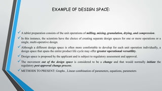 EXAMPLE 0F DESIGN SPACE:
A tablet preparation consists of the unit operations of milling, mixing, granulation, drying, and compression.
In this instance, the scientists have the choice of creating separate design spaces for one or more operations or a
single, multi-operative design.
Although a different design space is often more comfortable to develop for each unit operation individually, a
design space that spans the entire product life cycle may offer greater operational versatility.
Design space is proposed by the applicant and is subject to regulatory assessment and approval.
The movement out of the design space is considered to be a change and that would normally initiate the
regulatory post approval change process.
METHODS TO PRESENT: Graphs , Linear combination of parameters, equations, parameters
 