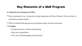 Key Elements of a QbD Program
5. Critical Process Parameters (CPPs):
 Process parameters (e.g., mixing time, drying temperature, pH) that influence CQAs and must be
controlled to maintain quality.
 CPPs are identified through process development studies and risk assessments
 Examples:
o Compression force in tablet manufacturing
o Spray rate in granulation
o Flow rate in chromatography for purification
 