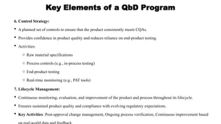 Key Elements of a QbD Program
6. Control Strategy:
 A planned set of controls to ensure that the product consistently meets CQAs.
 Provides confidence in product quality and reduces reliance on end-product testing.
 Activities:
o Raw material specifications
o Process controls (e.g., in-process testing)
o End-product testing
o Real-time monitoring (e.g., PAT tools)
7. Lifecycle Management:
 Continuous monitoring, evaluation, and improvement of the product and process throughout its lifecycle.
 Ensures sustained product quality and compliance with evolving regulatory expectations.
 Key Activities: Post-approval change management, Ongoing process verification, Continuous improvement based
 