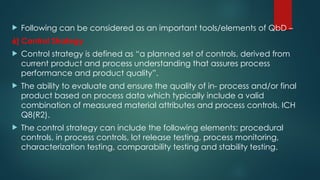  Following can be considered as an important tools/elements of QbD –
6] Control Strategy
 Control strategy is defined as “a planned set of controls, derived from
current product and process understanding that assures process
performance and product quality”.
 The ability to evaluate and ensure the quality of in- process and/or final
product based on process data which typically include a valid
combination of measured material attributes and process controls. ICH
Q8(R2).
 The control strategy can include the following elements: procedural
controls, in process controls, lot release testing, process monitoring,
characterization testing, comparability testing and stability testing.
 
