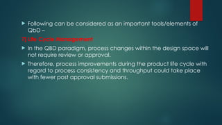  Following can be considered as an important tools/elements of
QbD –
7] Life Cycle Management
 In the QBD paradigm, process changes within the design space will
not require review or approval.
 Therefore, process improvements during the product life cycle with
regard to process consistency and throughput could take place
with fewer post approval submissions.
 