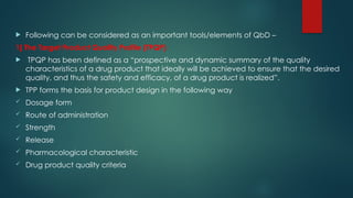  Following can be considered as an important tools/elements of QbD –
1] The Target Product Quality Profile (TPQP)
 TPQP has been defined as a “prospective and dynamic summary of the quality
characteristics of a drug product that ideally will be achieved to ensure that the desired
quality, and thus the safety and efficacy, of a drug product is realized”.
 TPP forms the basis for product design in the following way
 Dosage form
 Route of administration
 Strength
 Release
 Pharmacological characteristic
 Drug product quality criteria
 