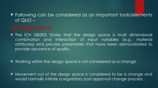  Following can be considered as an important tools/elements
of QbD –
5] Design Space
 The ICH Q8(R2) States that the design space is multi dimensional
combination and interaction of input variables (e.g., material
attributes) and process parameters that have been demonstrated to
provide assurance of quality.
 Working within the design space is not considered as a change.
 Movement out of the design space is considered to be a change and
would normally initiate a regulatory post approval change process .
 