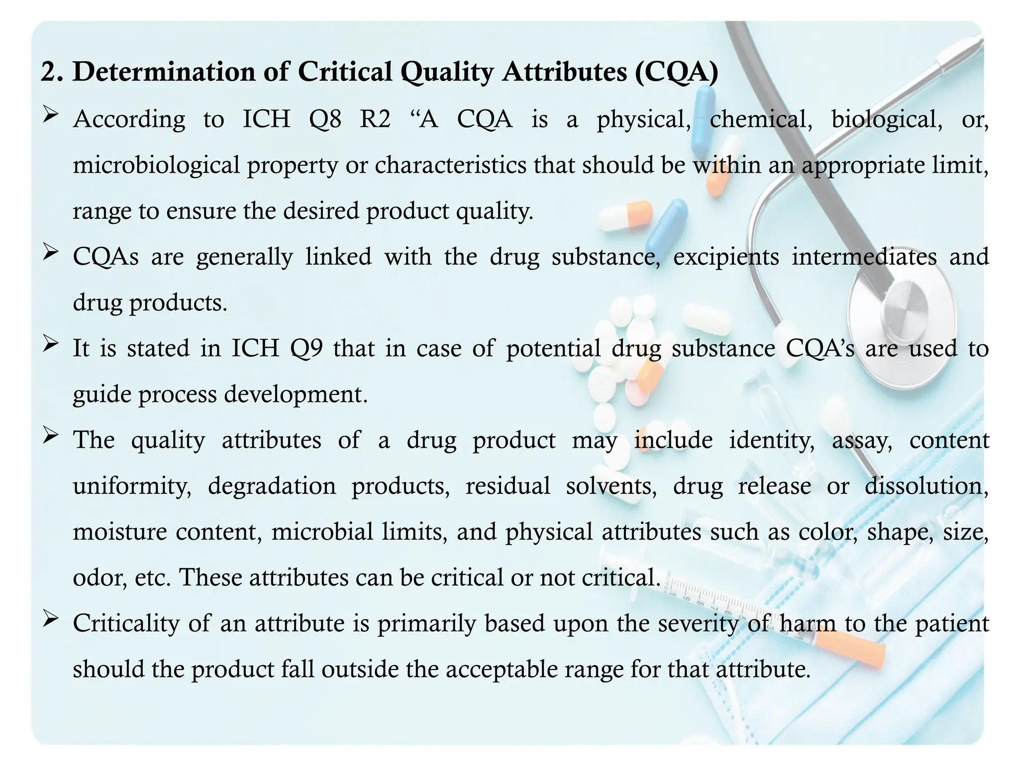 2. Determination of Critical Quality Attributes (CQA)
 According to ICH Q8 R2 “A CQA is a physical, chemical, biological, or,
microbiological property or characteristics that should be within an appropriate limit,
range to ensure the desired product quality.
 CQAs are generally linked with the drug substance, excipients intermediates and
drug products.
 It is stated in ICH Q9 that in case of potential drug substance CQA’s are used to
guide process development.
 The quality attributes of a drug product may include identity, assay, content
uniformity, degradation products, residual solvents, drug release or dissolution,
moisture content, microbial limits, and physical attributes such as color, shape, size,
odor, etc. These attributes can be critical or not critical.
 Criticality of an attribute is primarily based upon the severity of harm to the patient
should the product fall outside the acceptable range for that attribute.
 