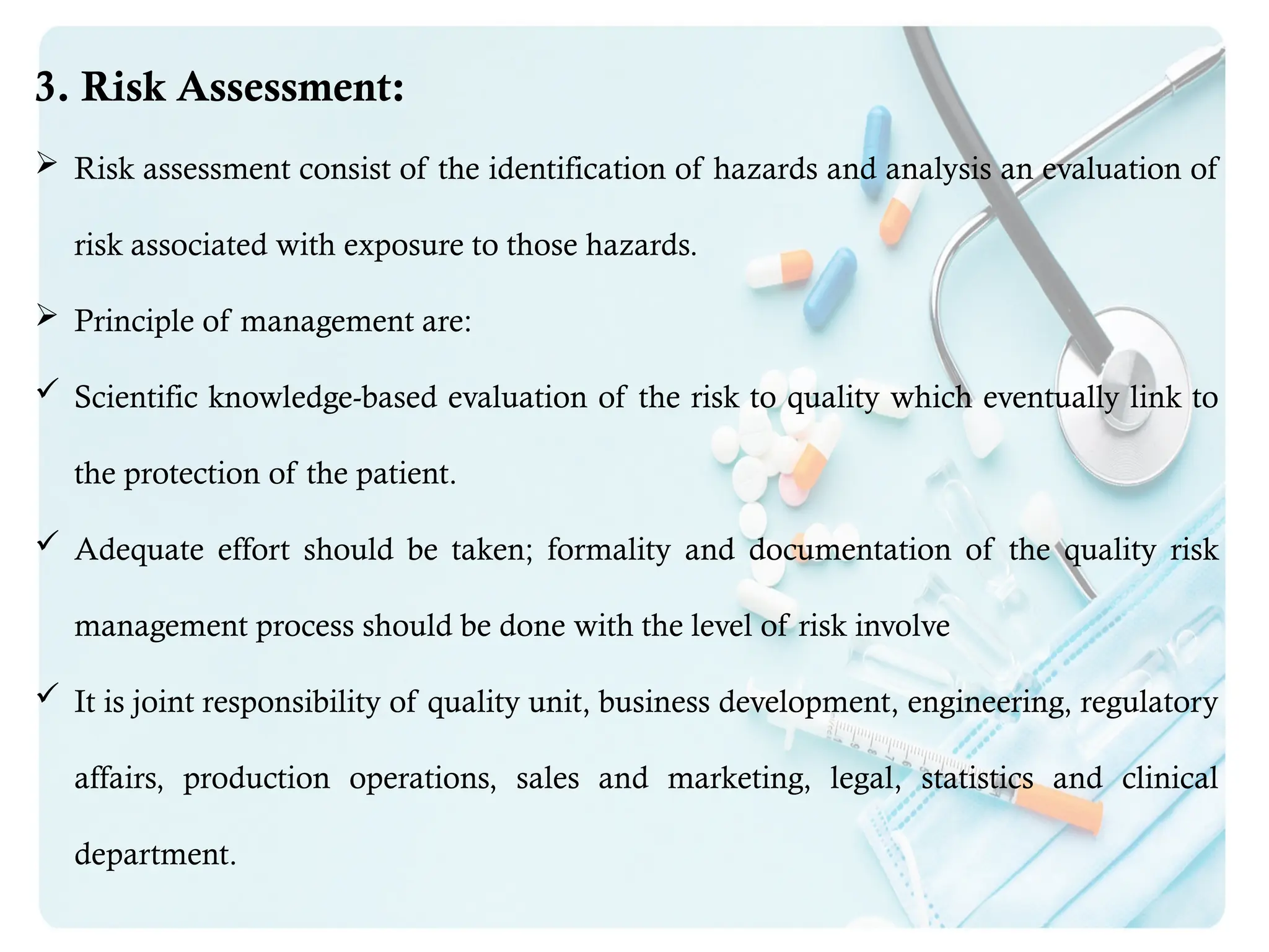 3. Risk Assessment:
 Risk assessment consist of the identification of hazards and analysis an evaluation of
risk associated with exposure to those hazards.
 Principle of management are:
 Scientific knowledge-based evaluation of the risk to quality which eventually link to
the protection of the patient.
 Adequate effort should be taken; formality and documentation of the quality risk
management process should be done with the level of risk involve
 It is joint responsibility of quality unit, business development, engineering, regulatory
affairs, production operations, sales and marketing, legal, statistics and clinical
department.
 